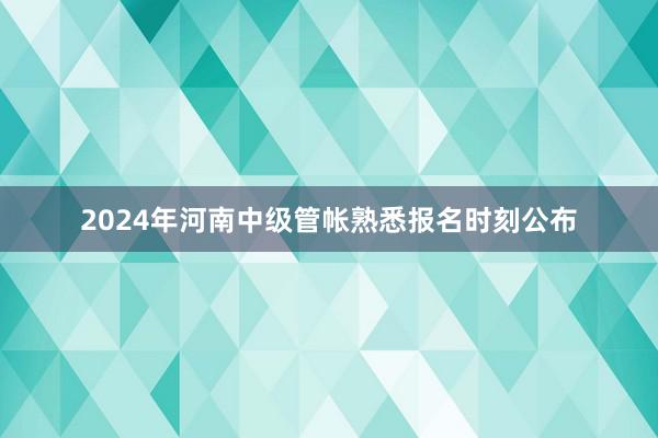 2024年河南中级管帐熟悉报名时刻公布