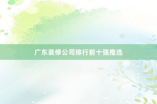 广东装修公司排行前十强推选