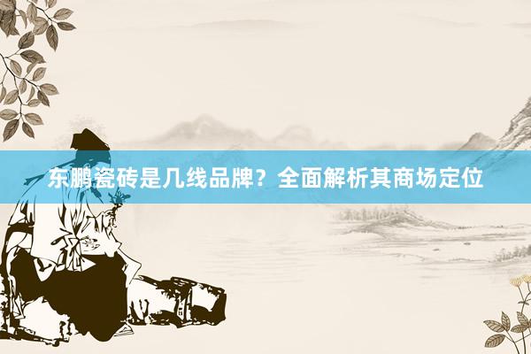 东鹏瓷砖是几线品牌？全面解析其商场定位