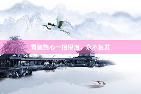 胃酸烧心一招根治，永不复发