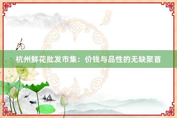 杭州鲜花批发市集：价钱与品性的无缺聚首