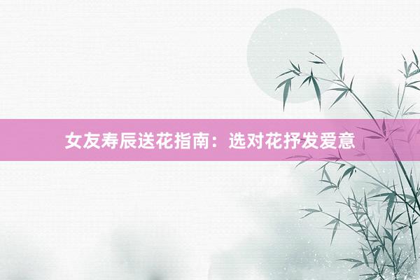 女友寿辰送花指南：选对花抒发爱意