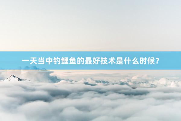 一天当中钓鲤鱼的最好技术是什么时候？