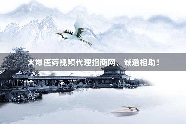 火爆医药视频代理招商网，诚邀相助！