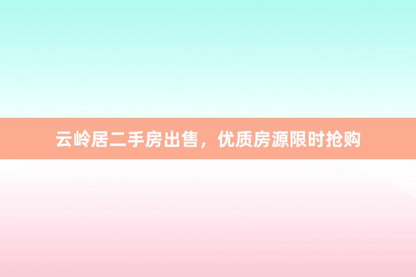 云岭居二手房出售,优质房源限时抢购